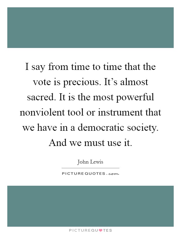 I say from time to time that the vote is precious. It's almost sacred. It is the most powerful nonviolent tool or instrument that we have in a democratic society. And we must use it. Picture Quote #1