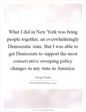 What I did in New York was bring people together, an overwhelmingly Democratic state. But I was able to get Democrats to support the most conservative sweeping policy changes in any state in America Picture Quote #1