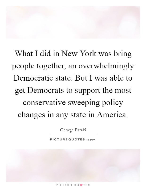 What I did in New York was bring people together, an overwhelmingly Democratic state. But I was able to get Democrats to support the most conservative sweeping policy changes in any state in America. Picture Quote #1