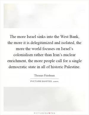 The more Israel sinks into the West Bank, the more it is delegitimized and isolated, the more the world focuses on Israel’s colonialism rather than Iran’s nuclear enrichment, the more people call for a single democratic state in all of historic Palestine Picture Quote #1