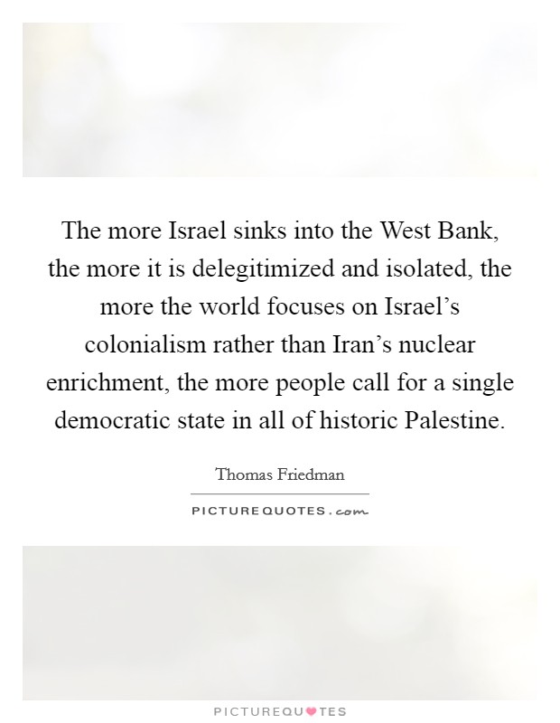 The more Israel sinks into the West Bank, the more it is delegitimized and isolated, the more the world focuses on Israel's colonialism rather than Iran's nuclear enrichment, the more people call for a single democratic state in all of historic Palestine. Picture Quote #1