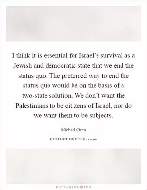 I think it is essential for Israel’s survival as a Jewish and democratic state that we end the status quo. The preferred way to end the status quo would be on the basis of a two-state solution. We don’t want the Palestinians to be citizens of Israel, nor do we want them to be subjects Picture Quote #1