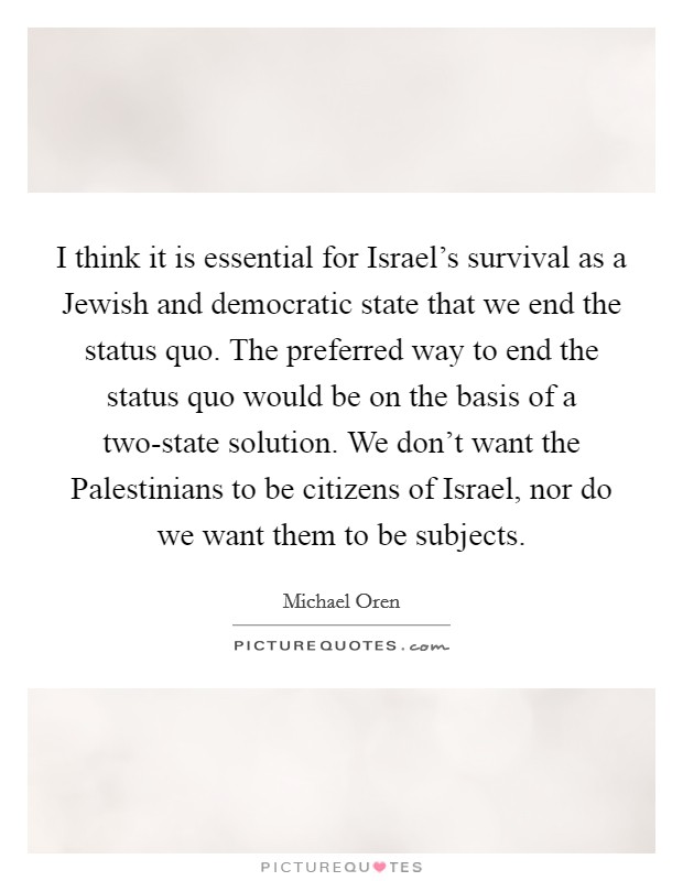 I think it is essential for Israel's survival as a Jewish and democratic state that we end the status quo. The preferred way to end the status quo would be on the basis of a two-state solution. We don't want the Palestinians to be citizens of Israel, nor do we want them to be subjects. Picture Quote #1
