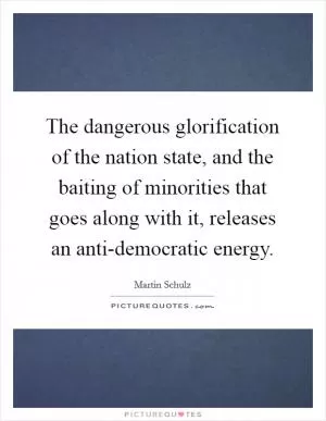The dangerous glorification of the nation state, and the baiting of minorities that goes along with it, releases an anti-democratic energy Picture Quote #1