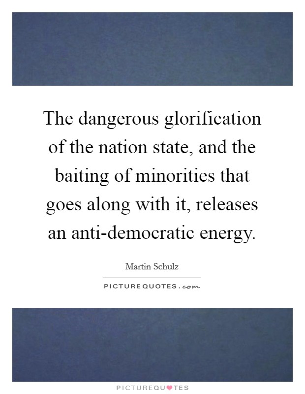 The dangerous glorification of the nation state, and the baiting of minorities that goes along with it, releases an anti-democratic energy. Picture Quote #1