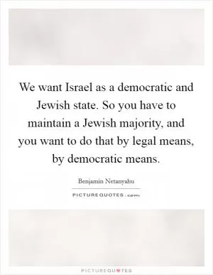 We want Israel as a democratic and Jewish state. So you have to maintain a Jewish majority, and you want to do that by legal means, by democratic means Picture Quote #1
