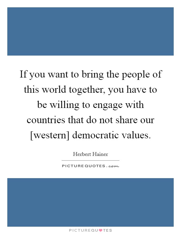 If you want to bring the people of this world together, you have to be willing to engage with countries that do not share our [western] democratic values. Picture Quote #1