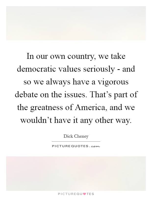 In our own country, we take democratic values seriously - and so we always have a vigorous debate on the issues. That's part of the greatness of America, and we wouldn't have it any other way. Picture Quote #1