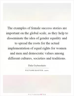 The examples of female success stories are important on the global scale, as they help to disseminate the idea of gender equality and to spread the roots for the actual implementation of equal rights for women and men and democratic values among different cultures, societies and traditions Picture Quote #1