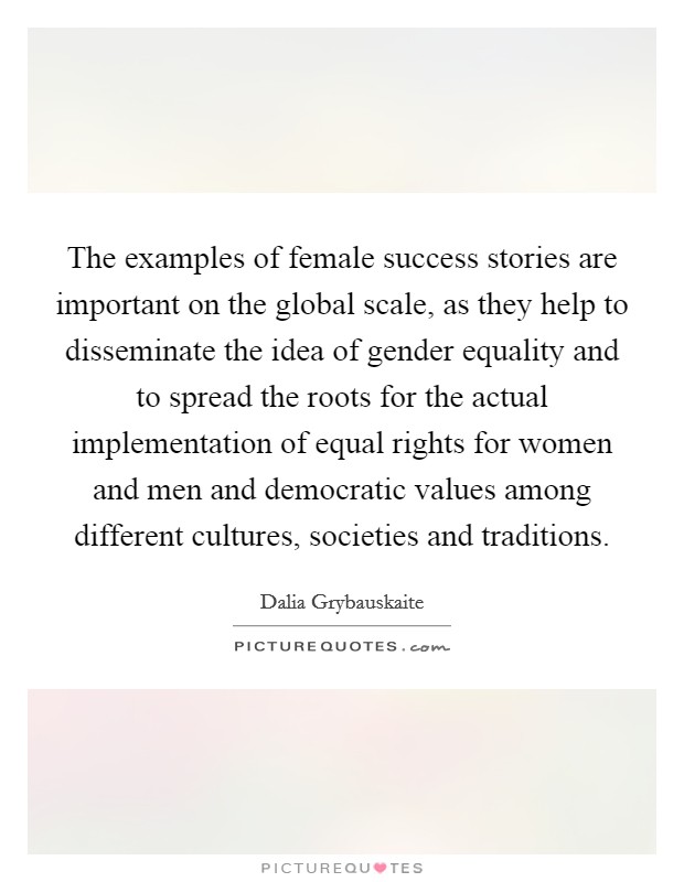 The examples of female success stories are important on the global scale, as they help to disseminate the idea of gender equality and to spread the roots for the actual implementation of equal rights for women and men and democratic values among different cultures, societies and traditions. Picture Quote #1