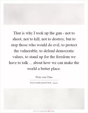 That is why I took up the gun - not to shoot, not to kill, not to destroy, but to stop those who would do evil, to protect the vulnerable, to defend democratic values, to stand up for the freedom we have to talk ... about how we can make the world a better place Picture Quote #1