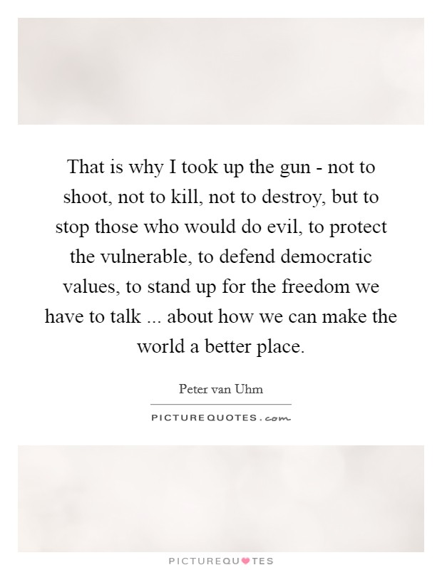That is why I took up the gun - not to shoot, not to kill, not to destroy, but to stop those who would do evil, to protect the vulnerable, to defend democratic values, to stand up for the freedom we have to talk ... about how we can make the world a better place. Picture Quote #1