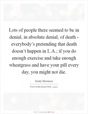 Lots of people there seemed to be in denial, in absolute denial, of death - everybody’s pretending that death doesn’t happen in L.A.; if you do enough exercise and take enough wheatgrass and have your pill every day, you might not die Picture Quote #1