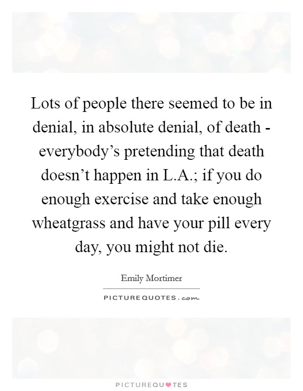 Lots of people there seemed to be in denial, in absolute denial, of death - everybody's pretending that death doesn't happen in L.A.; if you do enough exercise and take enough wheatgrass and have your pill every day, you might not die. Picture Quote #1