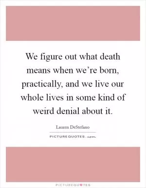 We figure out what death means when we’re born, practically, and we live our whole lives in some kind of weird denial about it Picture Quote #1