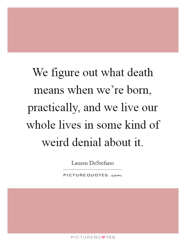 We figure out what death means when we're born, practically, and we live our whole lives in some kind of weird denial about it. Picture Quote #1