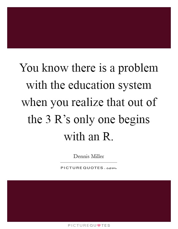 You know there is a problem with the education system when you realize that out of the 3 R's only one begins with an R. Picture Quote #1