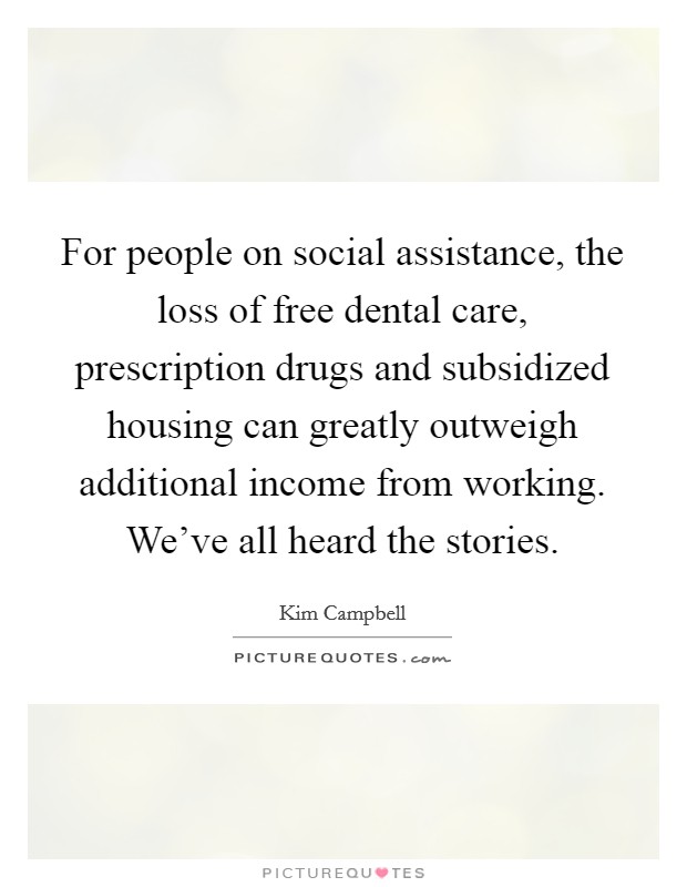 For people on social assistance, the loss of free dental care, prescription drugs and subsidized housing can greatly outweigh additional income from working. We've all heard the stories. Picture Quote #1