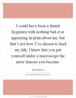 I could have been a dental hygienist with nothing bad ever appearing in print about me, but that’s not how I’ve chosen to lead my life. I knew that you put yourself under a microscope the more famous you become Picture Quote #1