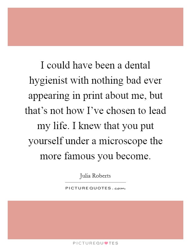 I could have been a dental hygienist with nothing bad ever appearing in print about me, but that's not how I've chosen to lead my life. I knew that you put yourself under a microscope the more famous you become. Picture Quote #1