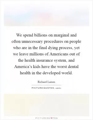 We spend billions on marginal and often unnecessary procedures on people who are in the final dying process, yet we leave millions of Americans out of the health insurance system, and America’s kids have the worst dental health in the developed world Picture Quote #1