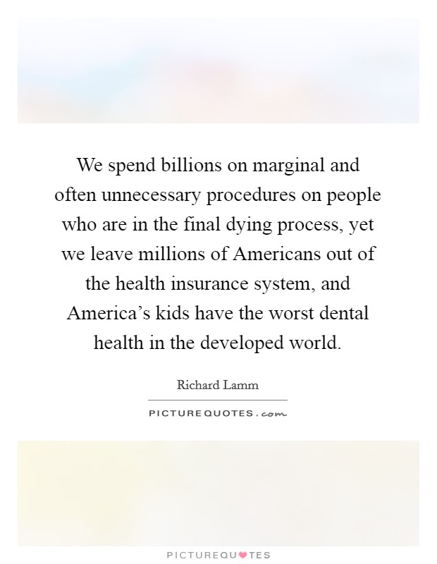 We spend billions on marginal and often unnecessary procedures on people who are in the final dying process, yet we leave millions of Americans out of the health insurance system, and America's kids have the worst dental health in the developed world. Picture Quote #1