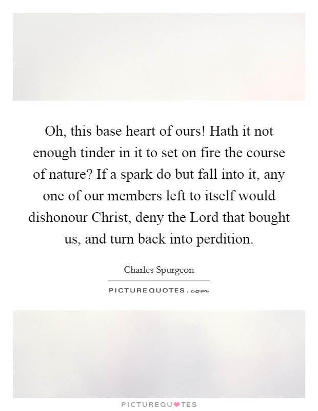 Oh, this base heart of ours! Hath it not enough tinder in it to set on fire the course of nature? If a spark do but fall into it, any one of our members left to itself would dishonour Christ, deny the Lord that bought us, and turn back into perdition. Picture Quote #1