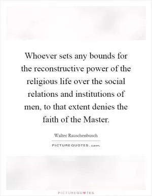 Whoever sets any bounds for the reconstructive power of the religious life over the social relations and institutions of men, to that extent denies the faith of the Master Picture Quote #1