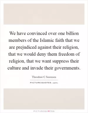 We have convinced over one billion members of the Islamic faith that we are prejudiced against their religion, that we would deny them freedom of religion, that we want suppress their culture and invade their governments Picture Quote #1