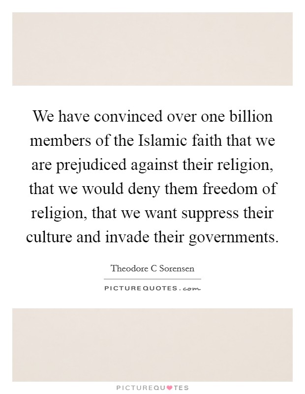 We have convinced over one billion members of the Islamic faith that we are prejudiced against their religion, that we would deny them freedom of religion, that we want suppress their culture and invade their governments. Picture Quote #1