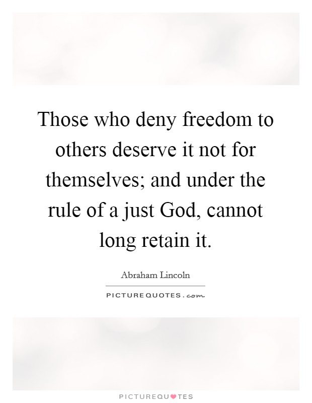 Those who deny freedom to others deserve it not for themselves; and under the rule of a just God, cannot long retain it. Picture Quote #1