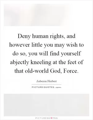 Deny human rights, and however little you may wish to do so, you will find yourself abjectly kneeling at the feet of that old-world God, Force Picture Quote #1