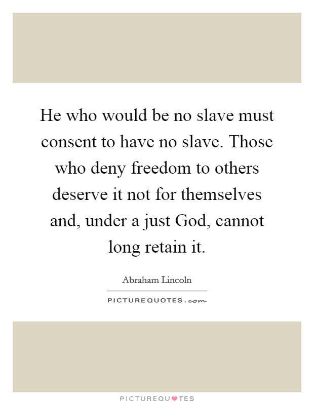 He who would be no slave must consent to have no slave. Those who deny freedom to others deserve it not for themselves and, under a just God, cannot long retain it. Picture Quote #1