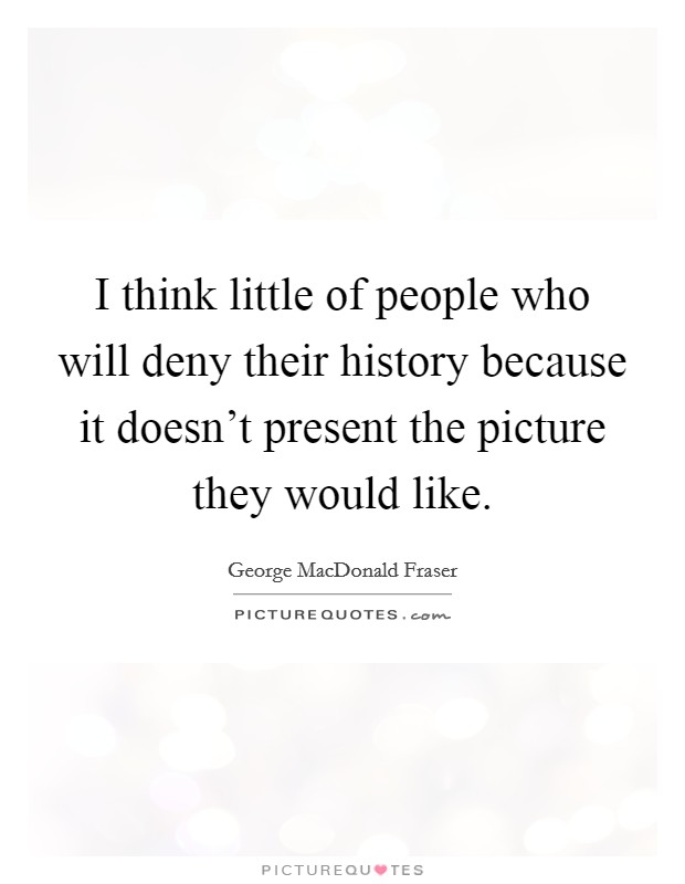 I think little of people who will deny their history because it doesn't present the picture they would like. Picture Quote #1