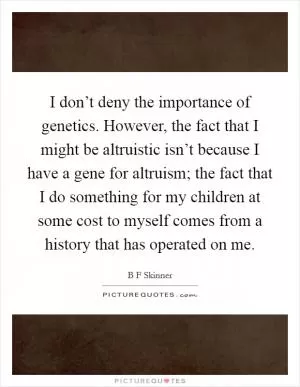 I don’t deny the importance of genetics. However, the fact that I might be altruistic isn’t because I have a gene for altruism; the fact that I do something for my children at some cost to myself comes from a history that has operated on me Picture Quote #1