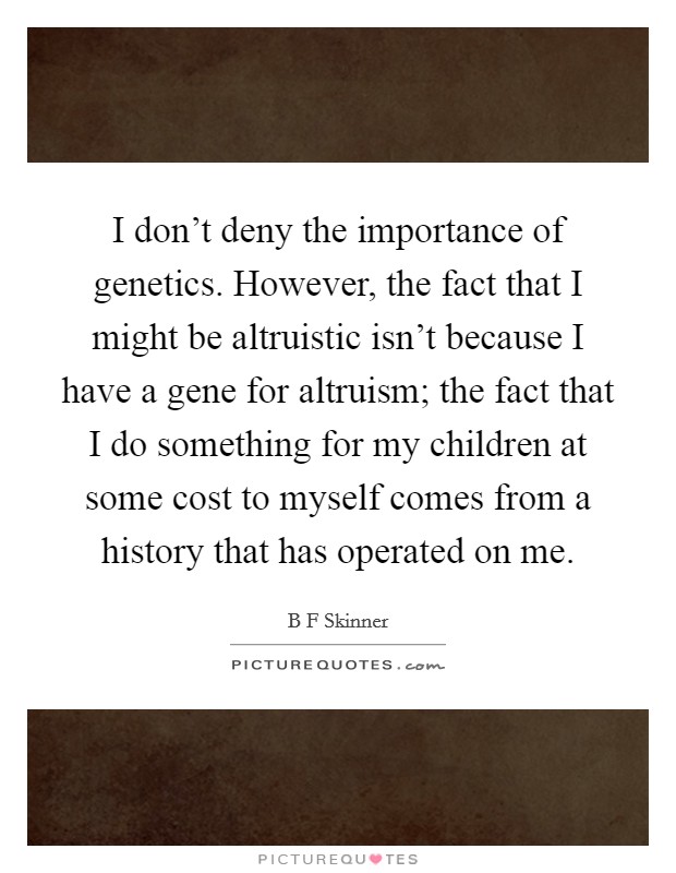 I don't deny the importance of genetics. However, the fact that I might be altruistic isn't because I have a gene for altruism; the fact that I do something for my children at some cost to myself comes from a history that has operated on me. Picture Quote #1