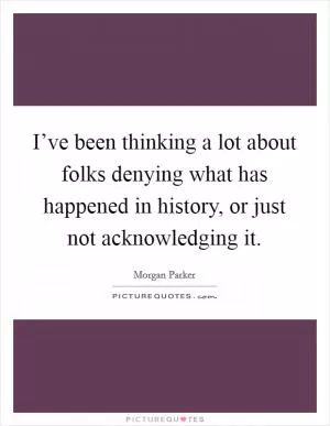 I’ve been thinking a lot about folks denying what has happened in history, or just not acknowledging it Picture Quote #1