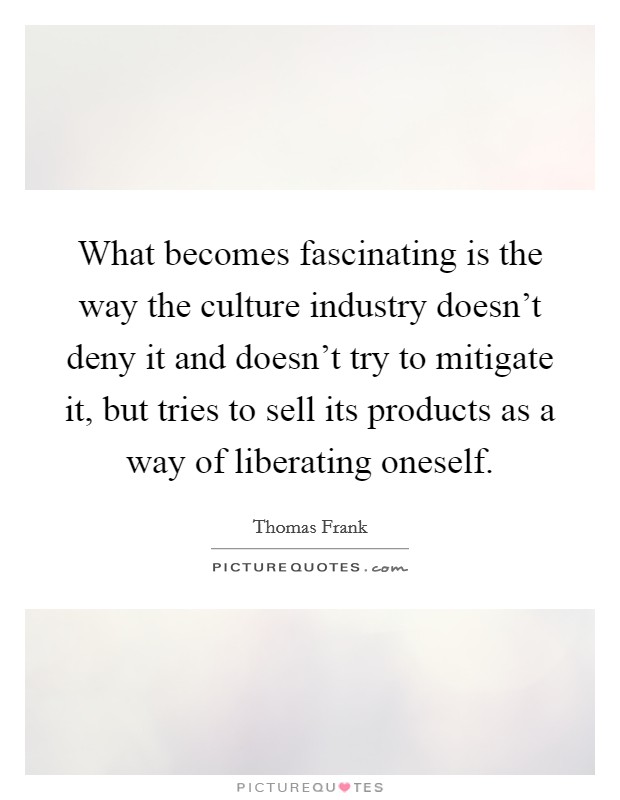 What becomes fascinating is the way the culture industry doesn't deny it and doesn't try to mitigate it, but tries to sell its products as a way of liberating oneself. Picture Quote #1