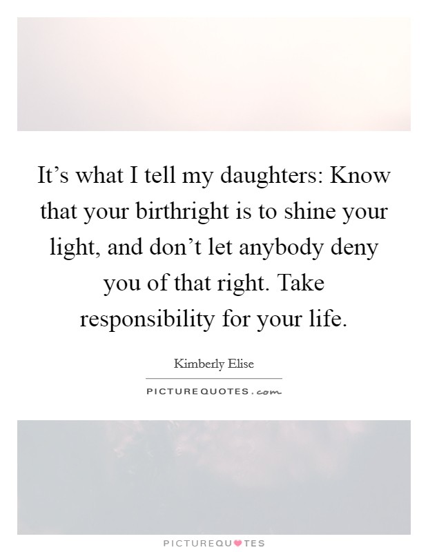 It's what I tell my daughters: Know that your birthright is to shine your light, and don't let anybody deny you of that right. Take responsibility for your life. Picture Quote #1