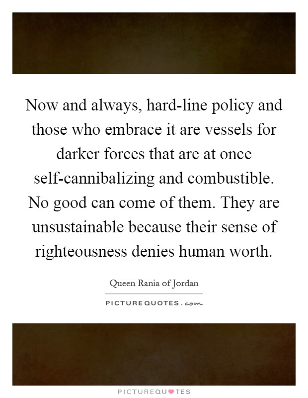 Now and always, hard-line policy and those who embrace it are vessels for darker forces that are at once self-cannibalizing and combustible. No good can come of them. They are unsustainable because their sense of righteousness denies human worth. Picture Quote #1