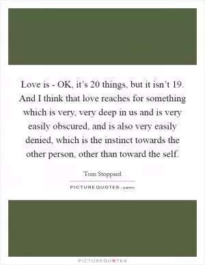Love is - OK, it’s 20 things, but it isn’t 19. And I think that love reaches for something which is very, very deep in us and is very easily obscured, and is also very easily denied, which is the instinct towards the other person, other than toward the self Picture Quote #1