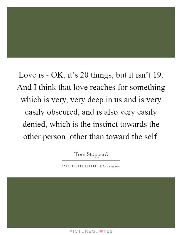 Love is - OK, it's 20 things, but it isn't 19. And I think that love reaches for something which is very, very deep in us and is very easily obscured, and is also very easily denied, which is the instinct towards the other person, other than toward the self. Picture Quote #1
