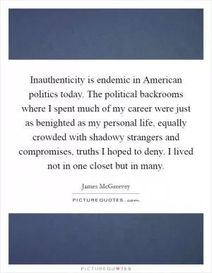 Inauthenticity is endemic in American politics today. The political backrooms where I spent much of my career were just as benighted as my personal life, equally crowded with shadowy strangers and compromises, truths I hoped to deny. I lived not in one closet but in many Picture Quote #1