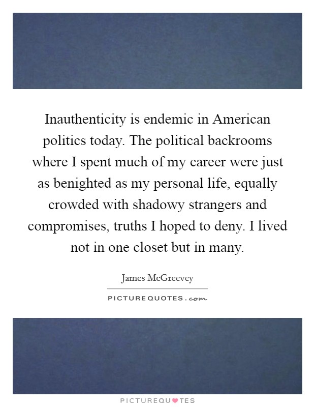 Inauthenticity is endemic in American politics today. The political backrooms where I spent much of my career were just as benighted as my personal life, equally crowded with shadowy strangers and compromises, truths I hoped to deny. I lived not in one closet but in many. Picture Quote #1
