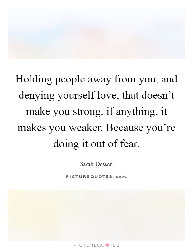 Holding people away from you, and denying yourself love, that doesn't make you strong. if anything, it makes you weaker. Because you're doing it out of fear. Picture Quote #1