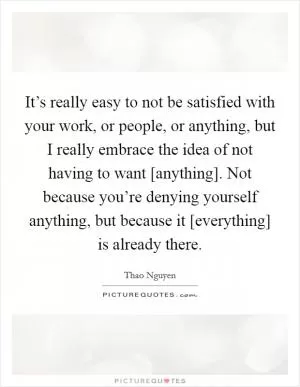 It’s really easy to not be satisfied with your work, or people, or anything, but I really embrace the idea of not having to want [anything]. Not because you’re denying yourself anything, but because it [everything] is already there Picture Quote #1
