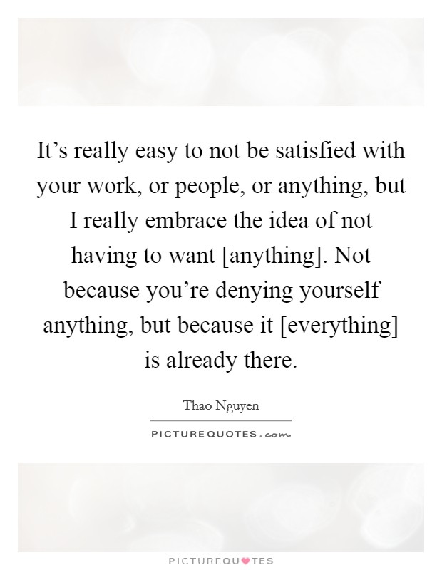 It's really easy to not be satisfied with your work, or people, or anything, but I really embrace the idea of not having to want [anything]. Not because you're denying yourself anything, but because it [everything] is already there. Picture Quote #1