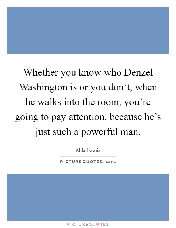 Whether you know who Denzel Washington is or you don't, when he walks into the room, you're going to pay attention, because he's just such a powerful man. Picture Quote #1