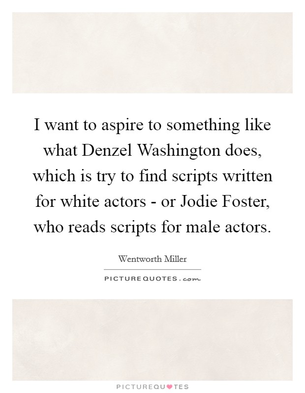I want to aspire to something like what Denzel Washington does, which is try to find scripts written for white actors - or Jodie Foster, who reads scripts for male actors. Picture Quote #1