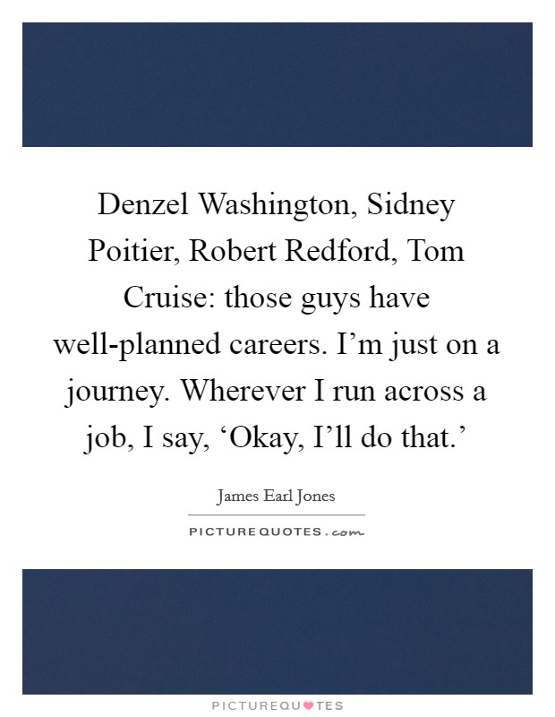 Denzel Washington, Sidney Poitier, Robert Redford, Tom Cruise: those guys have well-planned careers. I'm just on a journey. Wherever I run across a job, I say, ‘Okay, I'll do that.' Picture Quote #1
